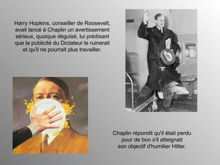 Harry Hopkins, conseiller de Roosevelt, avait lancé à Chaplin un avertissement sérieux, quoique déguisé, lui prédisant que la publicité du Dictateur le ruinerait et qu'il ne pourrait plus travailler. Chaplin répondit qu'il était perdu pour de bon s'il atteignait son objectif d'humilier Hitler. 