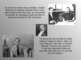 Au dîner d'ouverture de la première, Chaplin était près du politicien français Pierre Laval, par la suite proche des nazis, qui commença à lui parler du message de paix de Hitler et de l'avenir sombre du film en Europe. Un jeune pro-nazi qui était à la table attaqua Chaplin en disant: «Bien sûr, vous êtes juif, c'est clair» et Chaplin répondit: «Ecoute, jeune homme, il n'est pas nécessaire d'être juif pour être anti-nazis et je ne suis pas. juif, je le répète ».  