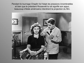 Pendant le tournage Chaplin fut l'objet de pressions innombrables et bien que le président Roosevelt lui ait signifié son appui, beaucoup d'états américains interdirent la projection du film. 
