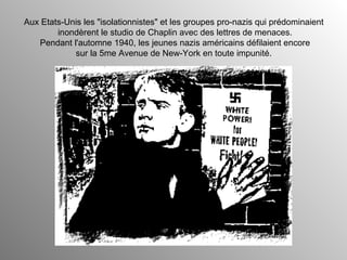 Aux Etats-Unis les "isolationnistes" et les groupes pro-nazis qui prédominaient  inondèrent le studio de Chaplin avec des lettres de menaces. Pendant l'automne 1940, les jeunes nazis américains défilaient encore sur la 5me Avenue de New-York en toute impunité.  