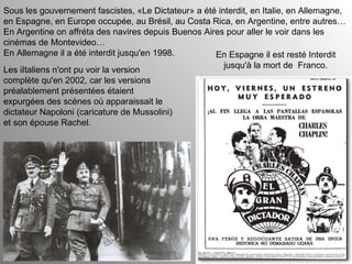 Sous les gouvernement fascistes, «Le Dictateur» a été interdit, en Italie, en Allemagne, en Espagne, en Europe occupée, au Brésil, au Costa Rica, en Argentine, entre autres… En Argentine on affréta des navires depuis Buenos Aires pour aller le voir dans les cinémas de Montevideo… En Allemagne il a été interdit jusqu'en 1998. En Espagne il est resté Interdit jusqu'à la mort de  Franco. Les iItaliens n'ont pu voir la version complète qu'en 2002, car les versions préalablement présentées étaient expurgées des scènes où apparaissait le dictateur Napoloni (caricature de Mussolini) et son épouse Rachel. 