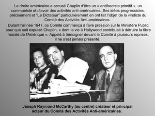 Durant l'année 1947, ce Comité commença à faire pression sur le Ministère Public pour que soit expulsé Chaplin, « dont la vie à Hollywood contribuait à détruire la fibre morale de l'Amérique ». Appelé à témoigner devant le Comité à plusieurs reprises, il ne s'est jamais présenté.  La droite américaine a accusé Chaplin d'être un « antifasciste primitif », un communiste et d'avoir des activités anti-américaines. Ses idées progressistes, précisément et "Le Dictateur" particulièrement en ont fait l'objet de la vindicte du Comité des Activités Anti-américaines.  Joseph Raymond McCarthy (au centre) créateur et principal acteur du Comité des Activités Anti-américaines .  