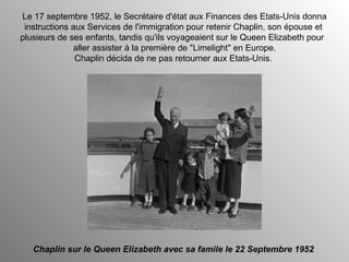Le 17 septembre 1952, le Secrétaire d'état aux Finances des Etats-Unis donna instructions aux Services de l'immigration pour retenir Chaplin, son épouse et  plusieurs de ses enfants, tandis qu'ils voyageaient sur le Queen Elizabeth pour  aller assister à la première de "Limelight" en Europe. Chaplin décida de ne pas retourner aux Etats-Unis.  Chaplin sur le Queen Elizabeth avec sa famile le 22 Septembre 1952 