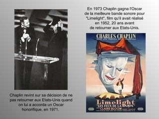 Chaplin revint sur sa décision de ne pas retourner aux Etats-Unis quand on lui a accorda un Oscar honorifique, en 1971.  En 1973 Chaplin gagna l'Oscar de la meilleure bande sonore pour "Limelight", film qu'il avait réalisé en 1952, 20 ans avant de retourner aux Etats-Unis. 