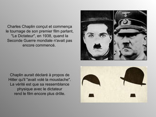 Charles Chaplin conçut et commença le tournage de son premier film parlant, "Le Dictateur", en 1938, quand la Seconde Guerre mondiale n'avait pas encore commencé.  Chaplin aurait déclaré à propos de Hitler qu'il "avait volé la moustache". La vérité est que sa ressemblance physique avec le dictateur rend le film encore plus drôle. 