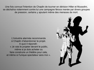 Une fois connue l'intention de Chaplin de tourner en dérision Hitler et Mussolini, se déchaîna violemment contre lui une campagne féroce menée par divers groupes de pression, certains y ajoutant même des menaces de mort. L'industrie alarmée recommanda à Chaplin d'abandonner le projet. A quoi il répondit :  « Je vais le projeter devant le public, même si je dois acheter ou faire construire un théâtre pour cela, et même si l'unique spectateur sera moi ».  