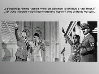 Le personnage nommé Adenoid Hynkel est clairement la caricature d'Adolf Hitler, et Jack Oakie interpréte magnifiquement Benzino Napoloni, celle de Benito Mussolini. 