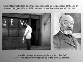 "Le Dictateur" est pleine de signes : dans le ghetto juif les panneaux sont écrits en espéranto, langue créée en 1887 par Louis Lazare Zamenhof, un Juif polonais. Un seul mot apparaît en anglais dans le film : Jew (juif). C'est l'une des premières fois où ce terme a été vu à l'écran. 