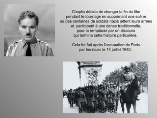 Chaplin décida de changer la fin du film pendant le tournage en supprimant une scène où des centaines de soldats nazis jettent leurs armes et  participent à une danse traditionnelle, pour la remplacer par un discours qui termine cette histoire particulière.  Cela fut fait après l'occupation de Paris par les nazis le 14 juillet 1940.  