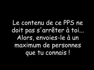 Le contenu de ce PPS ne doit pas s'arrêter à toi... Alors, envoies-le à un maximum de personnes que tu connais ! 