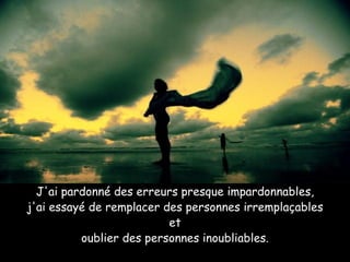 J'ai pardonné des erreurs presque impardonnables, j'ai essayé de remplacer des personnes irremplaçables et oublier des personnes inoubliables. 