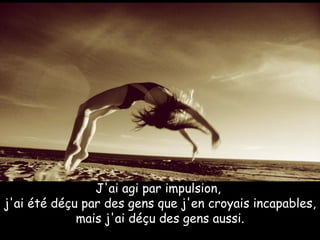 J'ai agi par impulsion,  j'ai été déçu par des gens que j'en croyais incapables, mais j'ai déçu des gens aussi.     