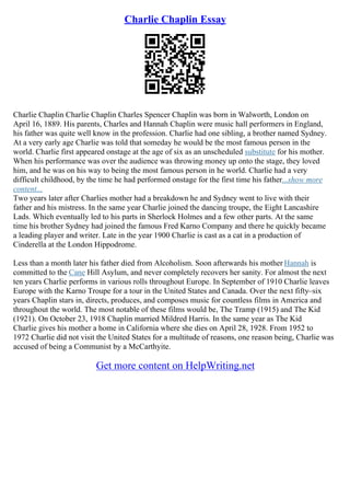 Charlie Chaplin Essay
Charlie Chaplin Charlie Chaplin Charles Spencer Chaplin was born in Walworth, London on
April 16, 1889. His parents, Charles and Hannah Chaplin were music hall performers in England,
his father was quite well know in the profession. Charlie had one sibling, a brother named Sydney.
At a very early age Charlie was told that someday he would be the most famous person in the
world. Charlie first appeared onstage at the age of six as an unscheduled substitute for his mother.
When his performance was over the audience was throwing money up onto the stage, they loved
him, and he was on his way to being the most famous person in he world. Charlie had a very
difficult childhood, by the time he had performed onstage for the first time his father...show more
content...
Two years later after Charlies mother had a breakdown he and Sydney went to live with their
father and his mistress. In the same year Charlie joined the dancing troupe, the Eight Lancashire
Lads. Which eventually led to his parts in Sherlock Holmes and a few other parts. At the same
time his brother Sydney had joined the famous Fred Karno Company and there he quickly became
a leading player and writer. Late in the year 1900 Charlie is cast as a cat in a production of
Cinderella at the London Hippodrome.
Less than a month later his father died from Alcoholism. Soon afterwards his mother Hannah is
committed to the Cane Hill Asylum, and never completely recovers her sanity. For almost the next
ten years Charlie performs in various rolls throughout Europe. In September of 1910 Charlie leaves
Europe with the Karno Troupe for a tour in the United States and Canada. Over the next fifty–six
years Chaplin stars in, directs, produces, and composes music for countless films in America and
throughout the world. The most notable of these films would be, The Tramp (1915) and The Kid
(1921). On October 23, 1918 Chaplin married Mildred Harris. In the same year as The Kid
Charlie gives his mother a home in California where she dies on April 28, 1928. From 1952 to
1972 Charlie did not visit the United States for a multitude of reasons, one reason being, Charlie was
accused of being a Communist by a McCarthyite.
Get more content on HelpWriting.net
 