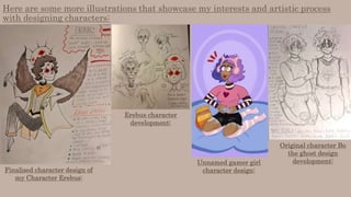 Here are some more illustrations that showcase my interests and artistic process
with designing characters:
Finalised character design of
my Character Erebus:
Erebus character
development:
Unnamed gamer girl
character design:
Original character Bo
the ghost design
development:
 
