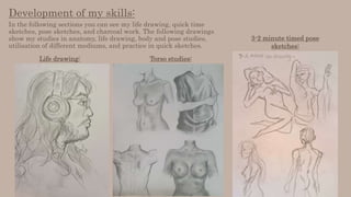 Development of my skills:
In the following sections you can see my life drawing, quick time
sketches, pose sketches, and charcoal work. The following drawings
show my studies in anatomy, life drawing, body and pose studies,
utilisation of different mediums, and practice in quick sketches.
Life drawing: Torso studies:
3-2 minute timed pose
sketches:
 