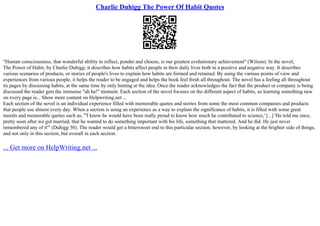 Charlie Duhigg The Power Of Habit Quotes
"Human consciousness, that wonderful ability to reflect, ponder and choose, is our greatest evolutionary achievement" (Wilson). In the novel,
The Power of Habit, by Charlie Duhigg; it describes how habits affect people in their daily lives both in a positive and negative way. It describes
various scenarios of products, or stories of people's lives to explain how habits are formed and retained. By using the various points of view and
experiences from various people, it helps the reader to be engaged and helps the book feel fresh all throughout. The novel has a feeling all throughout
its pages by discussing habits, at the same time by only hinting at the idea. Once the reader acknowledges the fact that the product or company is being
discussed the reader gets the immense "ah ha!" moment. Each section of the novel focuses on the different aspect of habits, so learning something new
on every page is... Show more content on Helpwriting.net ...
Each section of the novel is an individual experience filled with memorable quotes and stories from some the most common companies and products
that people use almost every day. When a section is using an experience as a way to explain the significance of habits, it is filled with some great
morals and memorable quotes such as, "'I know he would have been really proud to know how much he contributed to science,' [...] 'He told me once,
pretty soon after we got married, that he wanted to do something important with his life, something that mattered. And he did. He just never
remembered any of it'" (Duhigg 30). The reader would get a bittersweet end to this particular section; however, by looking at the brighter side of things,
and not only in this section, but overall in each section.
... Get more on HelpWriting.net ...
 
