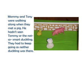 Mommy and Tony
were walking
along when they
met a pig. He
hadn’t seen
Tommy or the not-
so- smart duckling.
They had to keep
going as neither
duckling was there.
 