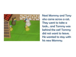 Next Mommy and Tony
also came across a cat.
They went to take a
look... and Tommy was
behind the cat! Tommy
did not want to leave.
He wanted to stay with
his new Mommy.
 