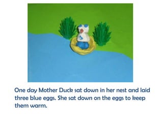 One day Mother Duck sat down in her nest and laid
three blue eggs. She sat down on the eggs to keep
them warm.
 