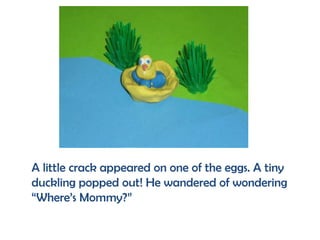 A little crack appeared on one of the eggs. A tiny
duckling popped out! He wandered of wondering
“Where’s Mommy?”
 