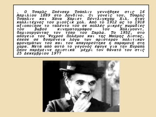 . Ο Τσαρλς Σπένσερ Τσάπλιν γεννήθηκε στις 16
Απριλίου 1889 στο Λονδίνο. Οι γονείς του, Τσαρλς
Τσάπλιν και Χάνα Χάριετ Πέντλιγκχαμ Χιλ, ήταν
καλλιτέχνες του μιούζικ χολ. Από το 1912 ώς το 1918
αξιοποίησε το ταλέντο του σε πολλές μικρές κωμωδίες
του βωβού κινηματογράφου του Χόλιγουντ,
δημιουργώντας τον τύπο του Σαρλώ. Το 1952, στο
απόγειο του Ψυχρού Πολέμου και της Μαύρης Λίστας,
έπεσε σε δυσμένεια λόγω των αριστερών πολιτικών
φρονημάτων του και του απαγορεύτηκε η παραμονή στη
χώρα. Μετά από αυτό το γεγονός έφυγε για την Ευρώπη
όπου παρέμεινε οριστικά μέχρι τον θάνατό του στις
25 Δεκεμβρίου 1977
 