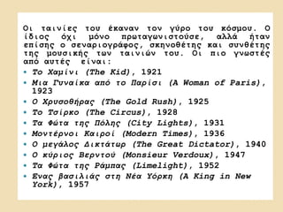 Οι ταινίες του έκαναν τον γύρο του κόσμου. Ο
ίδιος όχι μόνο πρωταγωνιστούσε, αλλά ήταν
επίσης ο σεναριογράφος, σκηνοθέτης και συνθέτης
της μουσικής των ταινιών του. Οι πιο γνωστές
από αυτές είναι:
 Το Χαμίνι (The Kid), 1921
 Μια Γυναίκα από το Παρίσι (A Woman of Paris),
1923
 Ο Χρυσοθήρας (The Gold Rush), 1925
 Το Τσίρκο (The Circus), 1928
 Τα Φώτα της Πόλης (City Lights), 1931
 Μοντέρνοι Καιροί (Modern Times), 1936
 Ο μεγάλος Δικτάτωρ (The Great Dictator), 1940
 Ο κύριος Βερντού (Monsieur Verdoux), 1947
 Τα Φώτα της Ράμπας (Limelight), 1952
 Ένας βασιλιάς στη Νέα Υόρκη (A King in New
York), 1957
 
