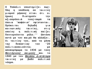 Ο Τσάπλιν υποστηρίζει πως:
Όλη η υπόθεση σε ταινίες
μικρού μήκους είναι ότι οι
ήρωες διατηρούν την
αξιοπρέπειά τους-παρά τα
όποια ‘καψώνια’ υφίστανται.
Πρόκειται δηλαδή για
κοινωνικές ταινίες, στις
οποίες η πολιτική παίζει
δευτερεύοντα ρόλο.’’ Ωστόσο
αυτό με τον καιρό θα αλλάξει.
Οι ταινίες του, από τα μέσα
της δεκαετίας του ’20
πολιτικοποιούνται με
αποκορύφωμα το 1936 με τους
Μοντέρνους καιρούς και το
1940 με τον Μεγάλο Δικτάτορα
ταινίες με βαθύ πολιτικό
νόημα.
 