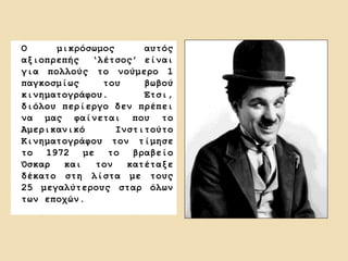Ο μικρόσωμος αυτός
αξιοπρεπής ‘λέτσος’ είναι
για πολλούς το νούμερο 1
παγκοσμίως του βωβού
κινηματογράφου. Έτσι,
διόλου περίεργο δεν πρέπει
να μας φαίνεται που το
Αμερικανικό Ινστιτούτο
Κινηματογράφου τον τίμησε
το 1972 με το βραβείο
Όσκαρ και τον κατέταξε
δέκατο στη λίστα με τους
25 μεγαλύτερους σταρ όλων
των εποχών.
 