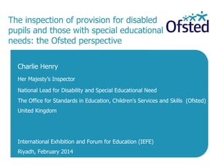The inspection of provision for disabled
pupils and those with special educational
needs: the Ofsted perspective
Charlie Henry
Her Majesty’s Inspector
National Lead for Disability and Special Educational Need
The Office for Standards in Education, Children’s Services and Skills (Ofsted)

United Kingdom

International Exhibition and Forum for Education (IEFE)
Riyadh, February 2014

 