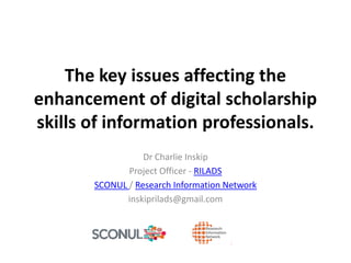 The key issues affecting the
enhancement of digital scholarship
skills of information professionals.
Dr Charlie Inskip
Project Officer - RILADS
SCONUL / Research Information Network
inskiprilads@gmail.com
 