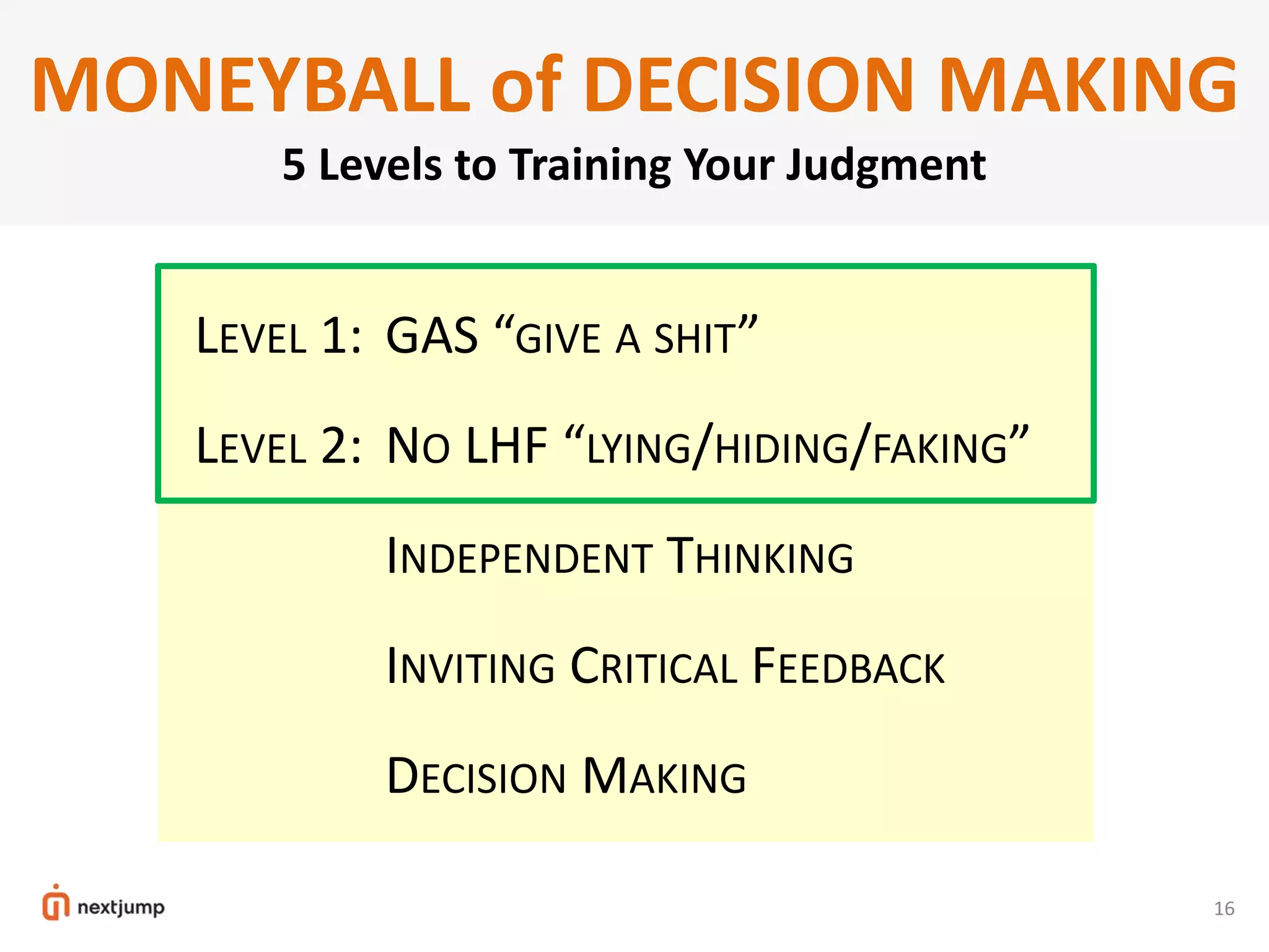 LEVEL 1: GAS “GIVE A SHIT”
LEVEL 2: NO LHF “LYING/HIDING/FAKING”
LEVEL 3: INDEPENDENT THINKING
LEVEL 4: INVITING CRITICAL FEEDBACK
LEVEL 5: DECISION MAKING
16
MONEYBALL of DECISION MAKING
5 Levels to Training Your Judgment
 