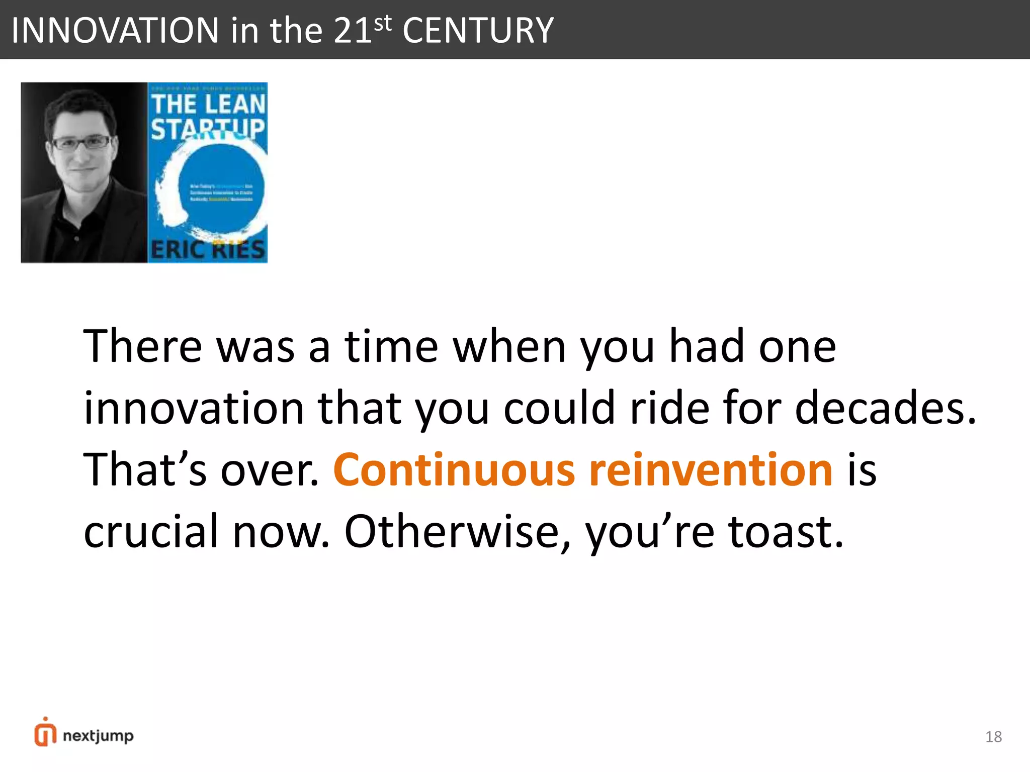18
INNOVATION in the 21st CENTURY
There was a time when you had one
innovation that you could ride for decades.
That’s over. Continuous reinvention is
crucial now. Otherwise, you’re toast.
 