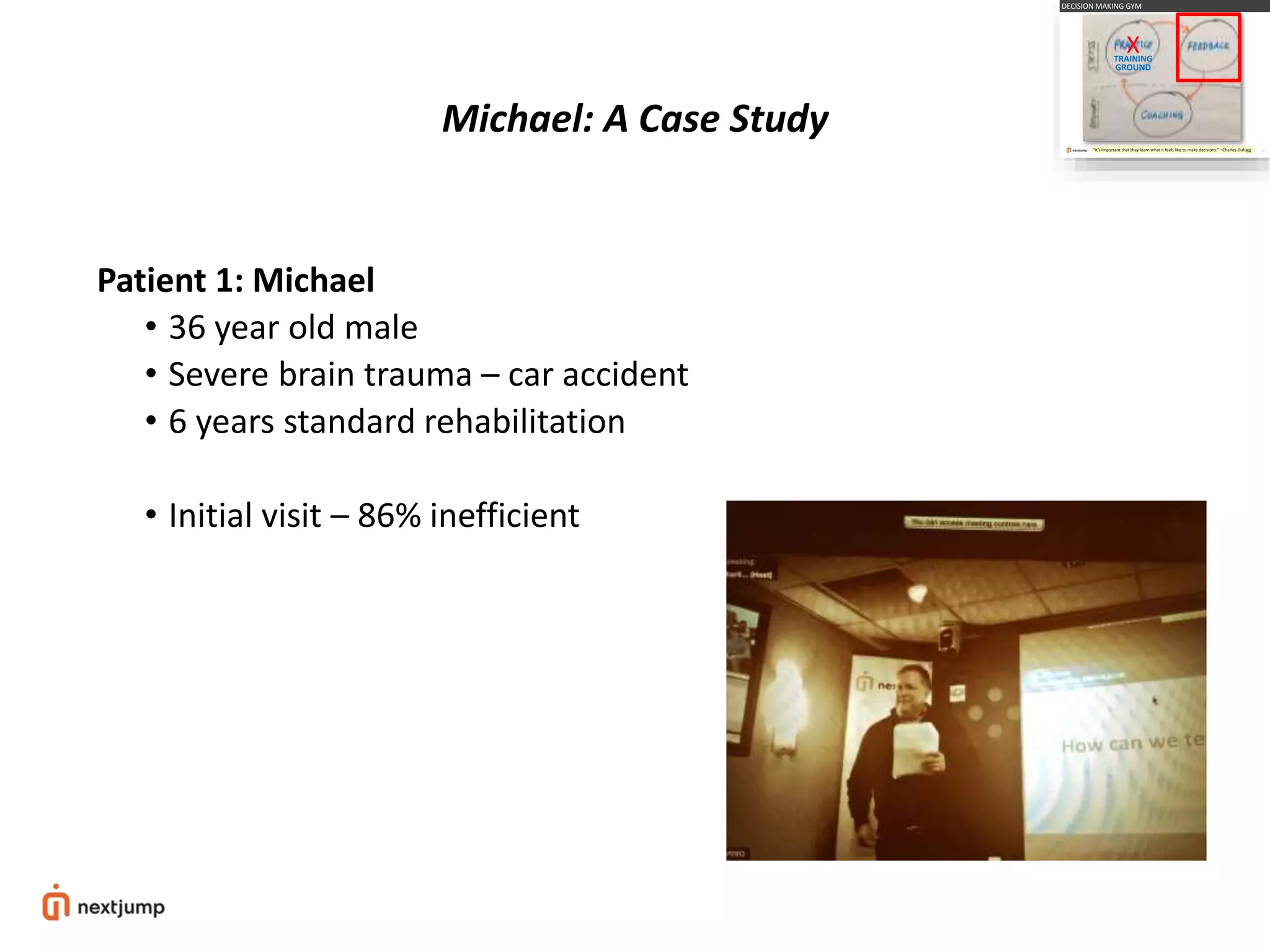 Michael: A Case Study
Patient 1: Michael
• 36 year old male
• Severe brain trauma – car accident
• 6 years standard rehabilitation
• Initial visit – 86% inefficient
33
DECISION MAKING GYM
“It’s important that they learn what it feels like to make decisions.” ~Charles Duhigg
XTRAINING
GROUND
 