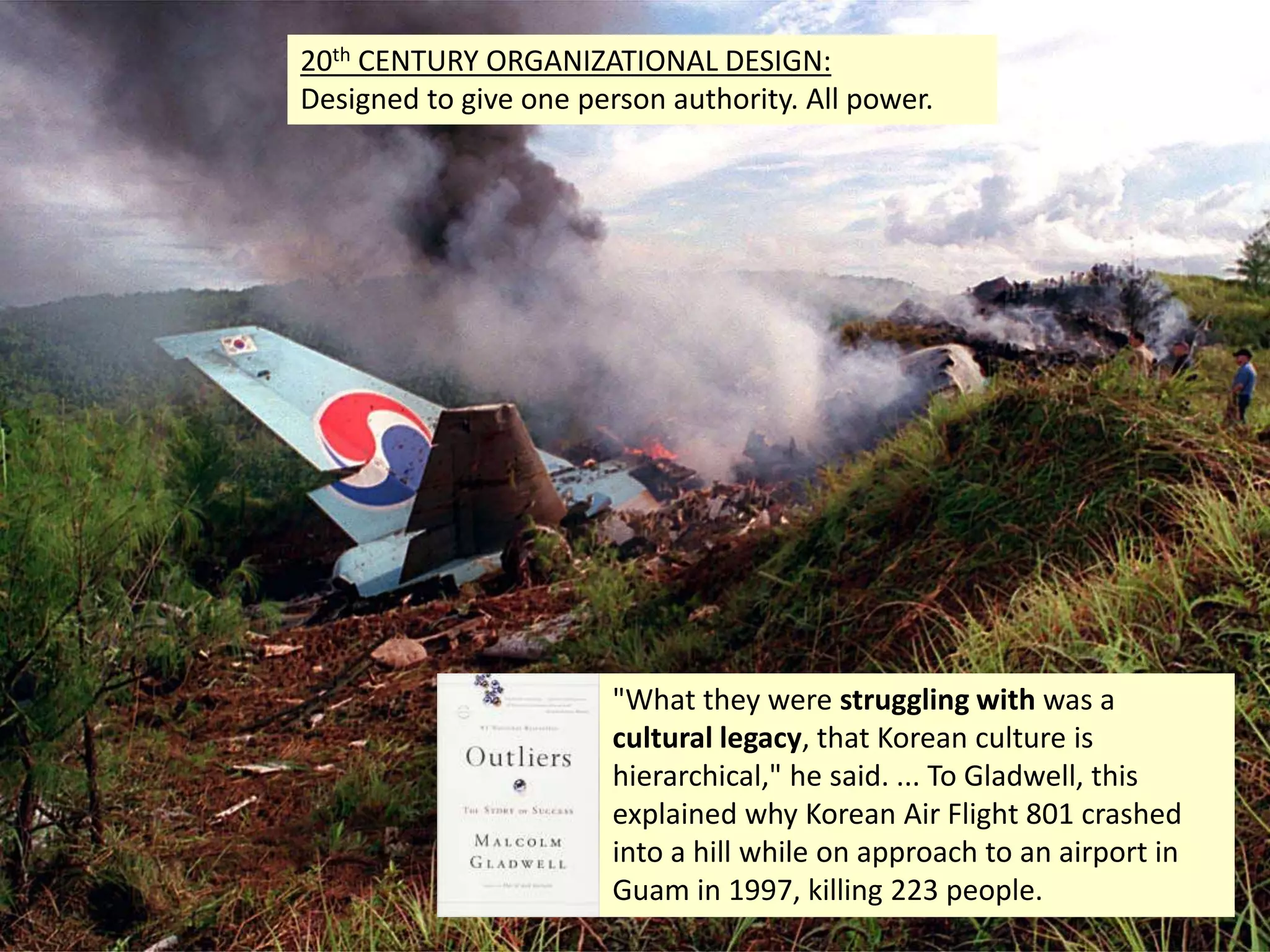 4
"What they were struggling with was a
cultural legacy, that Korean culture is
hierarchical," he said. ... To Gladwell, this
explained why Korean Air Flight 801 crashed
into a hill while on approach to an airport in
Guam in 1997, killing 223 people.
20th CENTURY ORGANIZATIONAL DESIGN:
Designed to give one person authority. All power.
 
