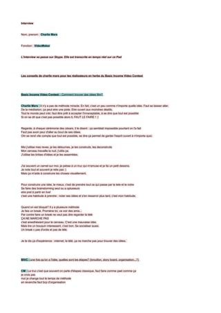 Interview


Nom, prenom : Charlie Mars


Fonction : VideoMaker


L'interview se passe sur Skype. Elle est transcrite en temps réel sur ce Pad




Les conseils de charlie mars pour les réalisateurs en herbe du Basic Income Video Contest




Basic Income Video Contest : Comment trouver des idées film?


Charlie Mars : Il n'y a pas de méthode miracle. En fait, c'est un peu comme n'importe quelle idée. Faut se laisser aller.
De la méditation, ça peut etre une piste. Etre ouvert aux moindres déatils.
Tout le monde peut crér, faut être prêt à accepter l'innaceptable, à se dire que tout est possible
Si on se dit que c'est pas possible alors IL FAUT LE FAIRE ! :)


Regarde, à chaque cérémonie des césars, il le disent : ça semblait impossible pourtant on l'a fait
Faut pas avoir peur d'aller au bout de ses idées.
OIn se rend vite compte que tout est possible, se dire ça permet de garder l'esprit ouvert à n'importe quoi.


Moi j'utilise mes reves, je les détournes, je les construits, les deconstruits
Mon cerveau travaille la nuit, j'utilis ça.
J'utilise les bribes d'idées et je les assembles.


J'ai souvent un carnet sur moi, je pebse à un truc qui m'amuse et je fai un petit dessins.
Je note tout et souvent je relis pas :)
Mais ça m'aide à construire les choses visuellement.


Pour construire une idée, le mieux, c'est de prendre tout ce qui passe par la tete et le notre
Se faire des brainstorming seul ou a oplusieurs
etre pret à partir en live!
c'est une habitude à prendre : noter ses idées et s'en resservir plus tard, c'est mon habitude.


Quand on est bloqué? Il y a plusieurs méthode
Je fais un break. Promène toi, va voir des amis...
Par contre faire un break ne veut pas dire regarder la télé
ÇA NE MARCHE PAS
c'est anesthésiant pour le cerveau. C'est une mauvaise idée.
Mais lire un bouquin interessant, c'est bon. Se socialiser aussi.
Un break c pas d'ordis et pas de télé.


Je te dis ça d'expérience : internet, la télé, ça ne marche pas pour trouver des idées.




BIVC : une fois qu'on a l'idée, quelles sont les étapes? (brouillon, story board, organisation...?)


CM : Le truc c'est que souvent on parle d'étapes classique, faut faire comme çaet comme ça
je crois pas
moi je change tout le temps de méthode
en revanche faut bcp d'organisation
 