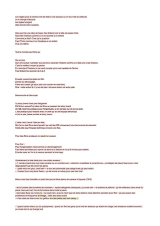 Les regles pour le cinema ont ete faite à une epoque ou on tou rnait en pellicule
on a changé d'époque
les regles bougent
elles doivent etre cassées


Des que t'as une idee de base, faut d'abord voir si elle est assez riche
Raconter l'histoire comme si on la raconte à un enfant
Comment je fais? C'est ça la question
Faut l'"crire comme si on l'explique a un enfant
Puis on l'affine.


Tout le monde peut faire ça.


Ou un ami.
Son ami le plus ''candide'' qui soit et lui racontre l'histoire comme si c'était une vraie histoire.
C'est le meilleur moyen je pense
En racontant l'histoire on se rend compte qu'on est capable de l'écrire
Faut d'abord la raconter de A à Z


Ensuite, suivant la durée du film
penser au découpage.
Faire des cadres (je peux pas tout tourner en one-shot)
Dire : cette action là, il y ara tel plan, tel autre action cet autre plan


Retranscrire et découper.


Le story board n'est pas obligatoire
EN fiction aujourd'hui plein de films se passent de story board
Un SB c'est tres pratique pour l'organisatio, si on est pas sur de soi ça aide
C'est pratique pour bosser avec un chef op' et une equipe tehcniuqe
si t'en a pas, laisse tomber le story board


L'idéal c'est d'avoir l'idée en tête.
Moi j'ai vu des films dans lequel il ya vait des SB uniquement pour les scenes de cascade.
C'est utile pour l'équipe technique encore une fois.


Pour des films amateurs on peut s'en passer.


Pour finir :
Pour l'organisation c'est comme un demenagement
Faut faire des listes pour savoir ce dont on a besoin et ce qu'il ne faut pas oublier;
Ensuite rayer au fur et a mesure pendant le tournage


Gloablement la liste idéal pour une vidéo amateur :
-- 1 caméra (peut etre une vraie caméra ou un smartphone) -- attention a stabiliser le smartphone -- privilégiez les plans fixes sinon c'est
dégeulasse!! (ça fait vomir les gens)
- 1 petit micro en plus, c'est bien -- le son est primoridal (pas obligé mais ça peut aider)
- 1 trepied (pour les plans fixes) -- ça se trouve sur ebay pour pas tres cher


Mieux vaut bien travailler un plan fixe que de faire pleins de camera à l'epaule (TIPS)


- de la lumière (des lumières de chantiers -- spots hallogènes classiques, ça coute rien -- et eclairez le plafond : ça fait reflecteur dans toute la
piece c'est pas mal, t'as de la lumiere dans toute la piece
- des tubes fluos (au moins 4) , ne coute rien, avec le mem type de tube dedans mais attention pendant quon film : ça peut poser des
problemes de frequence à l'image... faite des tests avant!
--> les tubes se fixent avec du gaffeur sur des pieds pas cher (ebay...)


- 1 grand carton blanc (ou du polystyrene) : quand on film les gens ça se met en dessous ça eclaire le visage, les amateurs oublient souvent,
ça coute rien et ça change tout
 