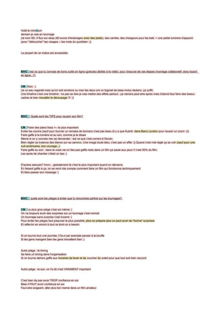 Voilà le minimum
demain je vais en tournage
j'ai mon 5D, 4 fluo sur ebay (60 euros d'éclairages avec des pieds), des carrtes, des chargeurs pour les batt. + une petite lumirere d'appoint
(pour ''déboucher'' les visages -- les mots du quotidien :))


La plupart de ce matos est accessible.




BIVC : est ce que tu connais de bons outils en ligne (gratuits) dédiés à la vidéo, pour chacune de ces étapes (montage collaboratif, story board
en ligne...?)


CM : Non. :)
j'ai un peu regardé mais qu'on soit windons ou mac les deux ont un logiciel de base inclus dedans. ça suffit.
Une timeline c'est une timeline : ne pas se dire je vais mettre des effets partout : ça viendra peut etre apres mais d'abord faut faire des beaux
cadres et bien travailler le découpage !!! :))




BIVC : Quele sont les TIPS pour reussir son film?


CM : Faire des plans fixes <-- le plus important
Eviter les zooms (sauf pour tourner un remake de bioman) c'est pas beau (il y a que Kubrik dans Barry Lyndon pour reussir un zoom :)))
Faire gaffe à la lumière et au son, comme je le disais
Meme si on y connais rien se demander : est ce que c'est correct à l'écran.
Bien régler sa balance des blancs sur sa caméra. Une image toute bleu, c'est pas un effet :)) Quand c'est mal réglé ça se voit (sauf pour une
nuit américaine, bon courage...)
Faire gaffe au son : dans la vraie vie on fais pas gaffe mais dans un film ça saute aux yeux !! c'est 50% du film.
Les spots de chantier c'était un tips ;)


D'autres astuces? hmm... globalement là c'est le plus important quand on démarre.
En faisant gaffe à ça, on se rend vite compte comment faire un film qui fonctionne techniquement
Et faire passer son message :)




BIVC : quels sont les pièges à éviter que tu rencontres parfois sur les tournages?


CM : Le plus gros piège c'est soi même :)
On va toujours avoir des surprises sur un tournage c'est normal
Un tournage sans surprise c'est bizarre :)
Pour éviter les pièges faut preparer le plus possible, plus on prépare plus on peut avoir de "bonne" surprises
Et reflechir en amont à tout ce dont on a besoin


Si on tourne tout une journée, il faut par exemple penser à la bouffe
Si les gens mangent bien les gens travaillent bien ;)


Autre piège : le timing
Se faire un timing dans l'organisation
Si on tourne dehors gaffe aux horaires de lever et de coucher du soleil pour que tout soit bien raccord


Autre piège : le son, on l'a dit c'est VRAIMENT important


C'est bien de pas avoir TROP confiance en soi
Mais il FAUT avoir confiance en soi
Faut etre exigeant, aller plus loin meme dans un film amateur
 