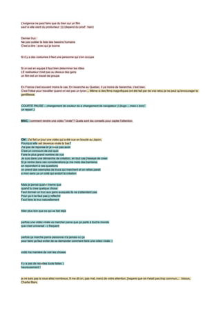 L'exigence ne peut faire que du bien sur un film
sauf si elle vient du producteur :))) (depend du prod' hein)


Dernier truc :
Ne pas oublier la liste des besoins humains
C'est a dire : avec qui je tourne


Si il y a des costumes il faut une personne qui s'en occupe


Si on est en equipe il faut bien determiner les rôles
LE realisateur n'est pas au dessus des gens
un film est un travail de groupe


En France c'est souvent moins le cas. En revanche au Quebec, il ya moins de hierarchie, c'est bien.
C'est l'idéal pour travailler quand on est pas un tyran ... Même si des films magnifiques ont été fait par de vrai relou je ne peut qu'encourager la
gentillesse.


COURTE PAUSE -- changement de couleur du a changement de navigateur ;) (bugs -- mais c bon)`
on repart ;)


BIVC : comment rendre une vidéo ''virale''? Quels sont tes conseils pour capter l'attention




CM : J'ai fait un jour une vidéo qui a été vue en boucle au Japon,
Pourquoi elle est devenue virale la bas?
J'ai pas de reponse et je veux pas avoir
C'est un concours de zizi quoi
Faire le plus grand nombre de vue
Je suis dans une démarche de création, en tout cas j'essaye de creer
Si je rentre dans ces considerations je me mets des barrieres
en repondant à ces questions
on prend des exemples de trucs qui marchent et on refais pareil
a mon sens ya un coté qui endort la création


Mais je pense quand meme que
quand tu cree quelque chose
Faut donner un truc aux gens auxquels ils ne s'attendent pas
Pour ça il ne faut pas y reflechir
Faut faire le truc naturellement


Aller plus loin que ce qui se fait déjà


parfois une vidéo virale va marcher parce que ça parle à tout le monde
que c'est universel - c frequent


parfois ça marche parce personne n'a jamais vu ça
pour faire ça faut eviter de se demander comment faire une video virale ;)


voilà ma manière de voir les choses


Il y a pas de recettes toute faites :)
heureusement !


je ne sais pas is vous etiez nombreux, 6 me dit on, pas mal, merci de votre attention, j'espere que ce n'etait pas trop commun... bisous,
Charlie Mars.
 