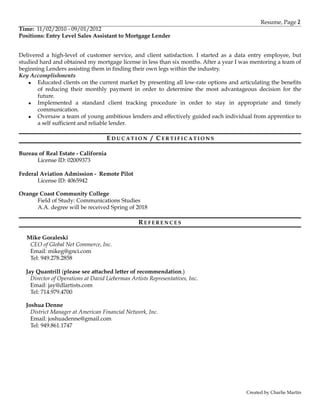 Resume, Page 2
Time: 11/02/2010 - 09/01/2012
Positions: Entry Level Sales Assistant to Mortgage Lender
Delivered a high-level of customer service, and client satisfaction. I started as a data entry employee, but
studied hard and obtained my mortgage license in less than six months. After a year I was mentoring a team of
beginning Lenders assisting them in finding their own legs within the industry.
Key Accomplishments
▪ Educated clients on the current market by presenting all low-rate options and articulating the benefits
of reducing their monthly payment in order to determine the most advantageous decision for the
future.
▪ Implemented a standard client tracking procedure in order to stay in appropriate and timely
communication.
▪ Oversaw a team of young ambitious lenders and effectively guided each individual from apprentice to
a self sufficient and reliable lender.
ED U C A T I O N / C E R T I F I C A T I O N S
Bureau of Real Estate - California
License ID: 02009373
Federal Aviation Admission - Remote Pilot
License ID: 4065942
Orange Coast Community College
Field of Study: Communications Studies
A.A. degree will be received Spring of 2018
R E F E R E N C E S
Mike Goraleski
CEO of Global Net Commerce, Inc.
Email: mikeg@gnci.com
Tel: 949.278.2858
Jay Quantrill (please see attached letter of recommendation.)
Director of Operations at David Lieberman Artists Representatives, Inc.
Email: jay@dlartists.com
Tel: 714.979.4700
Joshua Denne
District Manager at American Financial Network, Inc.
Email: joshuadenne@gmail.com
Tel: 949.861.1747
Created by Charlie Martin
 