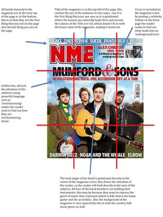 All bands featured in the
magazine are at the very top
of the page or at the bottom,
this is so that they are the first
thing that you see on the page
also the last thing you see on
the page.
Title of the magazine is at the top left of the page, this
catches the eye of the audience in two ways , one it is
the first thing that your eye sees as it is positioned
where the human eye naturally looks first, and second
the colours of the Title are red, which doesn’t fit in with
the house style of the magazine, making it stand out.
The lead singer of the band is positioned directly in the
centre of the magazine cover; this draws the attention of
the reader, as the reader will look directly in the eyes of the
subjects. All four of the band members are holding their
instruments, this may be because they want to express the
genre of music they represent which is folk, hence the banjo
guitar and the accordion. Also the background of the
magazine is very natural this fits in with the country folk
music genre as well.
Golden line, attracts
the attention of the
audience using
powerful language
such as
‘revolutionizing’
makes the reader
want to find out how
they are
revolutionizing
music.
A lure is included on
the magazine cover,
by putting a celebrity
tribute on the front
page the reader
wants to find out
what made him an
‘underground icon’.
 