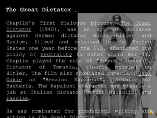 The Great Dictator …
Chaplin's first dialogue picture, The Great
Dictator (1940), was an act of defiance
against German dictator Adolf Hitler and
Nazism, filmed and released in the United
States one year before the U.S. abandoned its
policy of neutrality to enter World War II.
Chaplin played the role of "Adenoid Hynkel",
Dictator of Tomania, clearly modeled on
Hitler. The film also showcased comediann Jack
Oakie as "Benzino Napaloni", dictator of
Bacteria. The Napaloni character was clearly a
jab at Italian dictator Benito Mussolini and
Fascism.
He was nominated for producing, writing and
 