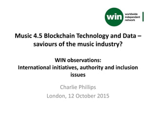 Music 4.5 Blockchain Technology and Data –
saviours of the music industry?
WIN observations:
International initiatives, authority and inclusion
issues
Charlie Phillips
London, 12 October 2015
 