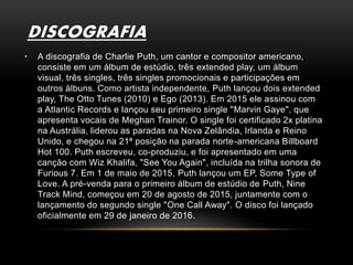 DISCOGRAFIA
• A discografia de Charlie Puth, um cantor e compositor americano,
consiste em um álbum de estúdio, três extended play, um álbum
visual, três singles, três singles promocionais e participações em
outros álbuns. Como artista independente, Puth lançou dois extended
play, The Otto Tunes (2010) e Ego (2013). Em 2015 ele assinou com
a Atlantic Records e lançou seu primeiro single "Marvin Gaye", que
apresenta vocais de Meghan Trainor. O single foi certificado 2x platina
na Austrália, liderou as paradas na Nova Zelândia, Irlanda e Reino
Unido, e chegou na 21ª posição na parada norte-americana Billboard
Hot 100. Puth escreveu, co-produziu, e foi apresentado em uma
canção com Wiz Khalifa, "See You Again", incluída na trilha sonora de
Furious 7. Em 1 de maio de 2015, Puth lançou um EP, Some Type of
Love. A pré-venda para o primeiro álbum de estúdio de Puth, Nine
Track Mind, começou em 20 de agosto de 2015, juntamente com o
lançamento do segundo single "One Call Away". O disco foi lançado
oficialmente em 29 de janeiro de 2016.
 