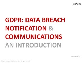 CPC&
GDPR: DATA BREACH
NOTIFICATION &
COMMUNICATIONS
AN INTRODUCTION
© Charlie Pownall/CPC & Associates 2017. All rights reserved
January 2018
 