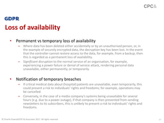 17
Loss of availability
CPC&
© Charlie Pownall/CPC & Associates 2017. All rights reserved
• Permanent vs temporary loss of availability
– Where data has been deleted either accidentally or by an unauthorised person, or, in
the example of securely encrypted data, the decryption key has been lost. In the event
that the controller cannot restore access to the data, for example, from a backup, then
this is regarded as a permanent loss of availability.
– Significant disruption to the normal service of an organisation, for example,
experiencing a power failure or denial of service attack, rendering personal data
unavailable, either permanently, or temporarily.
• Notification of temporary breaches
– If critical medical data about (hospital) patients are unavailable, even temporarily, this
could present a risk to individuals’ rights and freedoms; for example, operations may
be cancelled.
– Conversely, in the case of a media company’s systems being unavailable for several
hours (e.g. due to a power outage), if that company is then prevented from sending
newsletters to its subscribers, this is unlikely to present a risk to individuals’ rights and
freedoms.
 