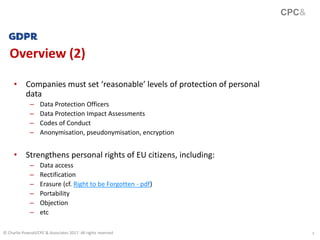 3
Overview (2)
• Companies must set ‘reasonable’ levels of protection of personal
data
– Data Protection Officers
– Data Protection Impact Assessments
– Codes of Conduct
– Anonymisation, pseudonymisation, encryption
• Strengthens personal rights of EU citizens, including:
– Data access
– Rectification
– Erasure (cf. Right to be Forgotten - pdf)
– Portability
– Objection
– etc
CPC&
© Charlie Pownall/CPC & Associates 2017. All rights reserved
 