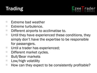  Extreme bad weather
 Extreme turbulence.
 Different airports to acclimatise to.
 Until they have experienced these conditions, they
simply don’t have the expertise to be responsible
for passengers.
 Until a trader has experienced;
 Different market cycles.
 Bull/Bear markets
 Low/high volatility
 How can they expect to be consistently profitable?
 