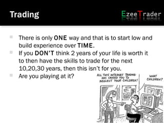 There is only ONE way and that is to start low and
build experience over TIME.
 If you DON’T think 2 years of your life is worth it
to then have the skills to trade for the next
10,20,30 years, then this isn’t for you.
 Are you playing at it?
 
