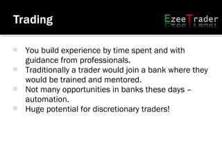  You build experience by time spent and with
guidance from professionals.
 Traditionally a trader would join a bank where they
would be trained and mentored.
 Not many opportunities in banks these days –
automation.
 Huge potential for discretionary traders!
 