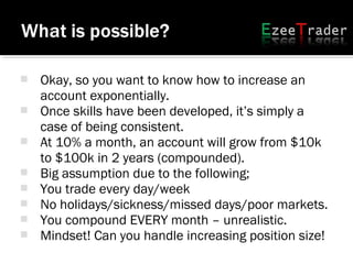  Okay, so you want to know how to increase an
account exponentially.
 Once skills have been developed, it’s simply a
case of being consistent.
 At 10% a month, an account will grow from $10k
to $100k in 2 years (compounded).
 Big assumption due to the following;
 You trade every day/week
 No holidays/sickness/missed days/poor markets.
 You compound EVERY month – unrealistic.
 Mindset! Can you handle increasing position size!
 